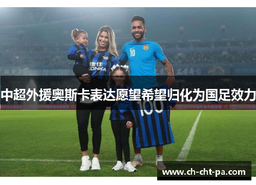 中超外援奥斯卡表达愿望希望归化为国足效力