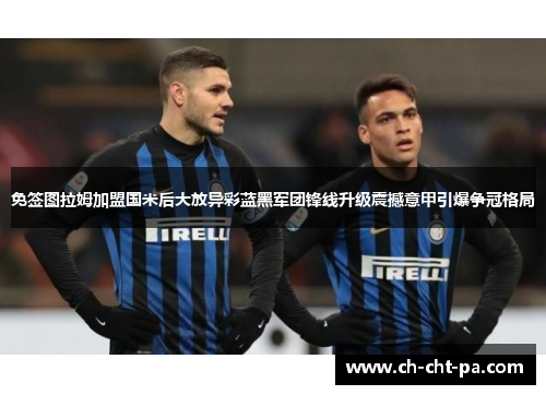 免签图拉姆加盟国米后大放异彩蓝黑军团锋线升级震撼意甲引爆争冠格局 免签图拉姆加盟国米后大放异彩蓝黑军团锋线升级震撼意甲引爆争冠格局