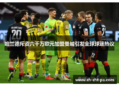 哈兰德斥资六千万欧元加盟曼城引发全球球迷热议 哈兰德斥资六千万欧元加盟曼城引发全球球迷热议