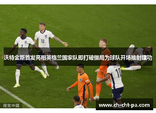 沃特金斯首发亮相英格兰国家队即打破僵局为球队开场推射建功