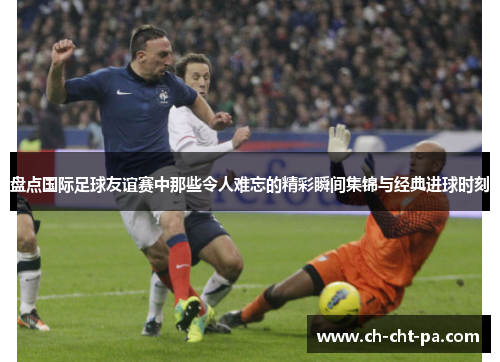 盘点国际足球友谊赛中那些令人难忘的精彩瞬间集锦与经典进球时刻