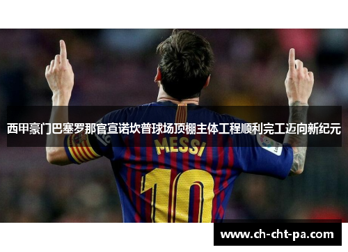 西甲豪门巴塞罗那官宣诺坎普球场顶棚主体工程顺利完工迈向新纪元 西甲豪门巴塞罗那官宣诺坎普球场顶棚主体工程顺利完工迈向新纪元