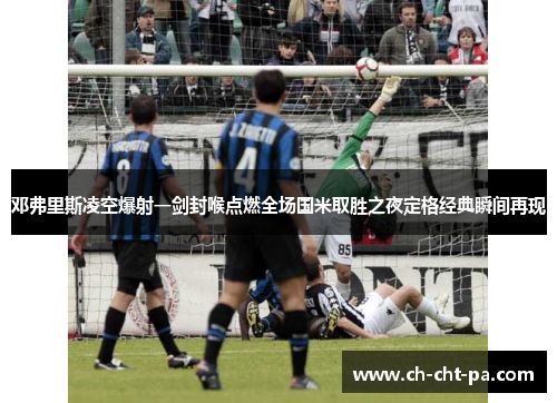邓弗里斯凌空爆射一剑封喉点燃全场国米取胜之夜定格经典瞬间再现