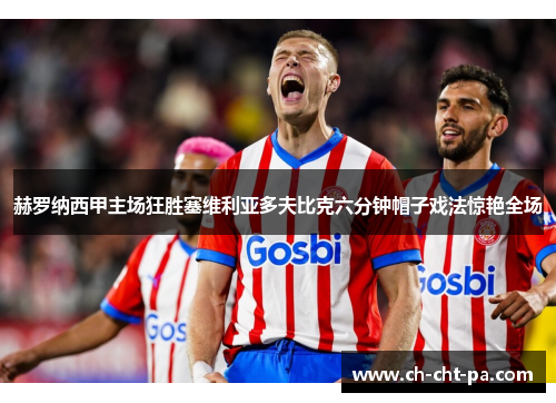 赫罗纳西甲主场狂胜塞维利亚多夫比克六分钟帽子戏法惊艳全场 赫罗纳西甲主场狂胜塞维利亚多夫比克六分钟帽子戏法惊艳全场