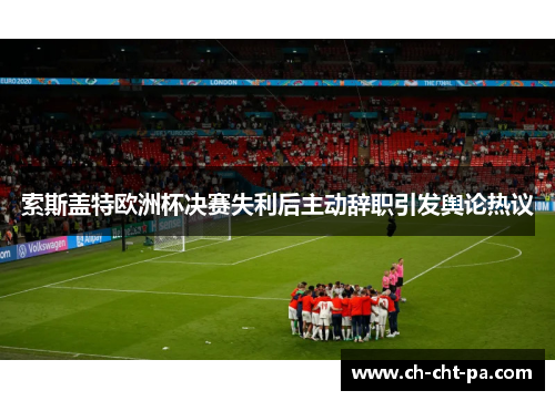 索斯盖特欧洲杯决赛失利后主动辞职引发舆论热议